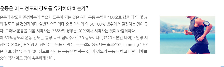 운동은 어느 정도의 강도를 유지해야 하는가?
					운동의 강도를 결정하는데 중요한 표준이 되는 것은 최대 운동 능력을 100으로 했을 때 약 몇%의
					강도로 할 것인가이다. 일반적으로 최대 운동 맥박의 약 60~80% 범위에서 결정하는 것이 좋다.
					그러나 운동을 처음 시작하는 초보자의 경우는 60%에서 시작하는 것이 바람직하다.
					이 60%정도의 운동 강도는 통상 목표 심박수가 130 정도이다. { (220 - 본인 나이) - 안정 시
					심박수 X 0.6 } + 안정 시 심박수 = 목표 심박수  → 독일의 생활체육 슬로건인 ‘Trimming 130’
					은 바로 심박수를 130이상으로 올리는 운동을 하자는 것. 이 정도의 운동을 하고 나면 대체로 숨이 약간 차고 땀이 촉촉하게 난다.  